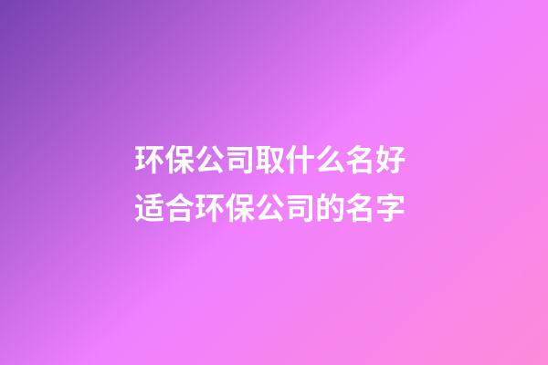 环保公司取什么名好 适合环保公司的名字